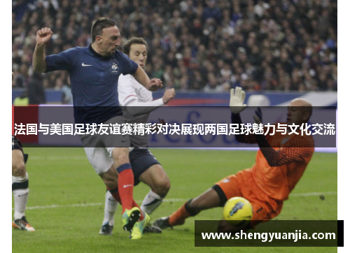 法国与美国足球友谊赛精彩对决展现两国足球魅力与文化交流
