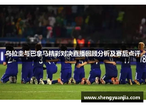 乌拉圭与巴拿马精彩对决直播回顾分析及赛后点评